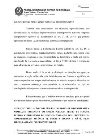 PODER JUDICIÁRIO DO ESTADO DE RONDÔNIA
Porto Velho - Fórum Cível
Av Lauro Sodré, 1728, São João Bosco, 76.803-686
e-mail:
Fl.______
_________________________
Cad.
Documento assinado digitalmente em 14/07/2014 10:55:46 conforme MP nº 2.200-2/2001 de 24/08/2001.
Signatário: EDENIR SEBASTIAO ALBUQUERQUE DA ROSA:1011227
PVH2FAZPU-03 - Número Verificador: 1001.2013.0030.8801.403572 - Validar em www.tjro.jus.br/adoc
Pág. 22 de 28
concurso público para os cargos públicos de provimento efetivo.
Também tem considerado, em situações especialíssimas, que
circunstâncias da realidade impõe obstáculos intransponíveis por certo tempo ao
cumprimento rigoroso do mandamento do art. 37, II, CF/88, que permite
aplicação do inciso IX, que autoriza a contratação emergencial.
Nesses casos, a Constituição Federal admite no art. 37, IX, a
contratação emergencial, excepcionalmente, sendo, portanto, uma forma legal
de ingresso, ressalvada a sua peculiaridade de temporária e fiada em motivo
justificado de relevância e necessidade. A LE n. 970/01 definiu o regramento
para admissão de servidores emergenciais no Estado.
Desse modo, é de se de se distinguir as situações nas quais se
demonstre a opção deliberada pelo Administrador em frustrar a legalidade do
concurso público aos cargos ordinariamente da carreira daquelas situações em
que, conquanto reconheça essa premissa, o Administrador se veja na
contingência de lançar-se a contratações temporárias e emergenciais.
É incontroverso que o médico prestou os serviços, pois este ponto
não foi questionado pelos Requerentes, assim tem-se por anotar os precedentes:
APELAÇÃO CIVEL. AÇÃO CIVIL PÚBLICA. IMPROBIDADE ADMINISTRATIVA.
NOMEAÇÃO IRREGULAR EM CARGO PÚBLICO. DESVIO DE FUNÇÃO.
EFETIVO CUMPRIMENTO DO SERVIÇO. VIOLAÇÃO DOS PRINCÍPIOS DA
ADMINISTRAÇÃO. AUSÊNCIA DE CONDUTA DOLOSA E MÁ-FÉ. MERA
IRREGULARIDADE. PRECEDENTES DO STJ.
 