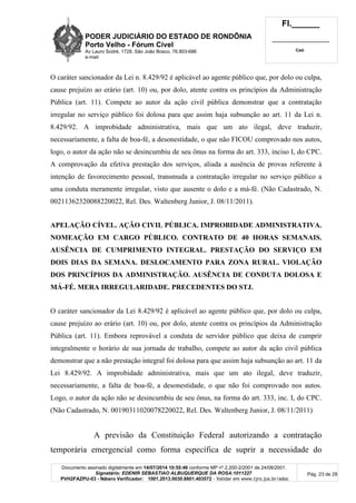 PODER JUDICIÁRIO DO ESTADO DE RONDÔNIA
Porto Velho - Fórum Cível
Av Lauro Sodré, 1728, São João Bosco, 76.803-686
e-mail:
Fl.______
_________________________
Cad.
Documento assinado digitalmente em 14/07/2014 10:55:46 conforme MP nº 2.200-2/2001 de 24/08/2001.
Signatário: EDENIR SEBASTIAO ALBUQUERQUE DA ROSA:1011227
PVH2FAZPU-03 - Número Verificador: 1001.2013.0030.8801.403572 - Validar em www.tjro.jus.br/adoc
Pág. 23 de 28
O caráter sancionador da Lei n. 8.429/92 é aplicável ao agente público que, por dolo ou culpa,
cause prejuízo ao erário (art. 10) ou, por dolo, atente contra os princípios da Administração
Pública (art. 11). Compete ao autor da ação civil pública demonstrar que a contratação
irregular no serviço público foi dolosa para que assim haja subsunção ao art. 11 da Lei n.
8.429/92. A improbidade administrativa, mais que um ato ilegal, deve traduzir,
necessariamente, a falta de boa-fé, a desonestidade, o que não FICOU comprovado nos autos,
logo, o autor da ação não se desincumbiu de seu ônus na forma do art. 333, inciso I, do CPC.
A comprovação da efetiva prestação dos serviços, aliada a ausência de provas referente à
intenção de favorecimento pessoal, transmuda a contratação irregular no serviço público a
uma conduta meramente irregular, visto que ausente o dolo e a má-fé. (Não Cadastrado, N.
00211362320088220022, Rel. Des. Waltenberg Junior, J. 08/11/2011).
APELAÇÃO CÍVEL. AÇÃO CIVIL PÚBLICA. IMPROBIDADE ADMINISTRATIVA.
NOMEAÇÃO EM CARGO PÚBLICO. CONTRATO DE 40 HORAS SEMANAIS.
AUSÊNCIA DE CUMPRIMENTO INTEGRAL. PRESTAÇÃO DO SERVIÇO EM
DOIS DIAS DA SEMANA. DESLOCAMENTO PARA ZONA RURAL. VIOLAÇÃO
DOS PRINCÍPIOS DA ADMINISTRAÇÃO. AUSÊNCIA DE CONDUTA DOLOSA E
MÁ-FÉ. MERA IRREGULARIDADE. PRECEDENTES DO STJ.
O caráter sancionador da Lei 8.429/92 é aplicável ao agente público que, por dolo ou culpa,
cause prejuízo ao erário (art. 10) ou, por dolo, atente contra os princípios da Administração
Pública (art. 11). Embora reprovável a conduta de servidor público que deixa de cumprir
integralmente o horário de sua jornada de trabalho, compete ao autor da ação civil pública
demonstrar que a não prestação integral foi dolosa para que assim haja subsunção ao art. 11 da
Lei 8.429/92. A improbidade administrativa, mais que um ato ilegal, deve traduzir,
necessariamente, a falta de boa-fé, a desonestidade, o que não foi comprovado nos autos.
Logo, o autor da ação não se desincumbiu de seu ônus, na forma do art. 333, inc. I, do CPC.
(Não Cadastrado, N. 00190311020078220022, Rel. Des. Waltenberg Junior, J. 08/11/2011)
A previsão da Constituição Federal autorizando a contratação
temporária emergencial como forma específica de suprir a necessidade do
 