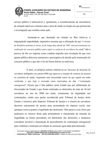 PODER JUDICIÁRIO DO ESTADO DE RONDÔNIA
Porto Velho - Fórum Cível
Av Lauro Sodré, 1728, São João Bosco, 76.803-686
e-mail:
Fl.______
_________________________
Cad.
Documento assinado digitalmente em 14/07/2014 10:55:46 conforme MP nº 2.200-2/2001 de 24/08/2001.
Signatário: EDENIR SEBASTIAO ALBUQUERQUE DA ROSA:1011227
PVH2FAZPU-03 - Número Verificador: 1001.2013.0030.8801.403572 - Validar em www.tjro.jus.br/adoc
Pág. 24 de 28
serviço público é indiscutível e, igualmente, o reconhecimento de inexistência
de situação ideal nos contratos para a área de saúde ao tempo em que promovida
a investigação que resultou nesta ação.
Anotando-se que demanda em relação ao Réu refere-se à
imputaçãode improbidade, imperativo assentar que a afirmação de que "o Estado
de Rondônia mantem-se inerte, já de longa data (desde de 1997, mas precisamente) na
realização de concurso público para suprir a carência de servidores da saúde" não é
possive de lhe ser imposta como conduta improba sem revelação de que esse
agente público detivesse autonomia e prerrogativa de decidir pela instauração do
concurso público e que não o fez de forma dolosa ou maliciosa.
E mais, os próprios autores referem-se ao "processo de demissão de
servidores deflagados em janeiro/2000 que agravou a situação de carência de pessoal
na secretaria de saúde, originando uma necessidade maior do que aquela até então
verificada, e que hoje é invocada como motivadora da dita •"contratação
emergencial". Ocorre que é fato público neste Estado que por deliberação do
Governador do Estado é que foram realizadas as demissões de mais de 10 mil
servidores no ano de 2000 em razão, exatamente, de ilegalidade nas
contratações, sendo essa pecha reconhecida pelo Tribunal de Justiça deste
Estado e inclusive pelo Superior Tribunal de Justiça e o retorno de servidores
decorreu unicamente de ajustes para acomodação do impacto social, sem
qualquer reserva quanto a legalidade das demissões. Não parece a este Juízo que
pudessem os Autores desta ação pretenderem a manutenção da situação de
ilegalidade na forma precedente em detrimento das demissões e tampouco
considerar inviável a instauração do procedimento de contratação emergencial
para viabilizar a transição em relação às carencias agravadas pela demissão.
 