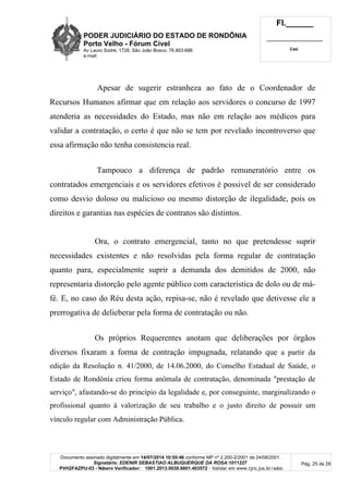 PODER JUDICIÁRIO DO ESTADO DE RONDÔNIA
Porto Velho - Fórum Cível
Av Lauro Sodré, 1728, São João Bosco, 76.803-686
e-mail:
Fl.______
_________________________
Cad.
Documento assinado digitalmente em 14/07/2014 10:55:46 conforme MP nº 2.200-2/2001 de 24/08/2001.
Signatário: EDENIR SEBASTIAO ALBUQUERQUE DA ROSA:1011227
PVH2FAZPU-03 - Número Verificador: 1001.2013.0030.8801.403572 - Validar em www.tjro.jus.br/adoc
Pág. 25 de 28
Apesar de sugerir estranheza ao fato de o Coordenador de
Recursos Humanos afirmar que em relação aos servidores o concurso de 1997
atenderia as necessidades do Estado, mas não em relação aos médicos para
validar a contratação, o certo é que não se tem por revelado incontroverso que
essa afirmação não tenha consistencia real.
Tampouco a diferença de padrão remuneratório entre os
contratados emergenciais e os servidores efetivos é possivel de ser considerado
como desvio doloso ou malicioso ou mesmo distorção de ilegalidade, pois os
direitos e garantias nas espécies de contratos são distintos.
Ora, o contrato emergencial, tanto no que pretendesse suprir
necessidades existentes e não resolvidas pela forma regular de contratação
quanto para, especialmente suprir a demanda dos demitidos de 2000, não
representaria distorção pelo agente público com caracteristica de dolo ou de má-
fé. E, no caso do Réu desta ação, repisa-se, não é revelado que detivesse ele a
prerrogativa de delieberar pela forma de contratação ou não.
Os próprios Requerentes anotam que deliberações por órgãos
diversos fixaram a forma de contração impugnada, relatando que a partir da
edição da Resolução n. 41/2000, de 14.06.2000, do Conselho Estadual de Saúde, o
Estado de Rondônia criou forma anômala de contratação, denominada "prestação de
serviço", afastando-se do princípio da legalidade e, por conseguinte, marginalizando o
profissional quanto à valorização de seu trabalho e o justo direito de possuir um
vínculo regular com Administração Pública.
 