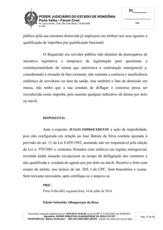 PODER JUDICIÁRIO DO ESTADO DE RONDÔNIA
Porto Velho - Fórum Cível
Av Lauro Sodré, 1728, São João Bosco, 76.803-686
e-mail:
Fl.______
_________________________
Cad.
Documento assinado digitalmente em 14/07/2014 10:55:46 conforme MP nº 2.200-2/2001 de 24/08/2001.
Signatário: EDENIR SEBASTIAO ALBUQUERQUE DA ROSA:1011227
PVH2FAZPU-03 - Número Verificador: 1001.2013.0030.8801.403572 - Validar em www.tjro.jus.br/adoc
Pág. 27 de 28
público pela sua estrutura distorcida já implicaria em atribuir aos seus agentes a
qualificação de improbos por qualificação funcional.
O Requerido era servidor público não detentor da prerrogativa de
iniciativa legislativa e tampouco de legitimação para questionar a
constitucionalidade da norma que autorizava a contratação emergencial e,
considerando a situação de fato existente, não somente a carência e insuficiência
endêmica de servidores na área da saúde, mas também o fato da demissão em
massa, não tenho que a sua conduta de deflagar o concurso possa ser
reconhecida como improba, pois ausente qualquer indicativo de ânimo por dolo
ou má-fe.
DISPOSITIVO.
Ante o exposto, JULGO IMPROCEDENTE a ação de improbidade,
pois não configurada em relação ao José Batista da Silva conduta ajustada à
previsão do art. 11 da Lei 8.429/1992, anotando não ser responsável pela edição
da Lei n. 970/2001 e contratos firmados com médicos em regime emergencial,
revelada ainda situação excepcional ao tempo da deflagração dos contratos e
não qualificada a conduta do agente por por dolo ou má-fé. Resolvo o feito com
exame de mérito, nos termos do art. 269, I do CPC. Sem honorários e custas.
Sem reexame necessário, após certifique-se e arquive-se.
PRIC.
Porto Velho-RO, segunda-feira, 14 de julho de 2014.
Edenir Sebastião Albuquerque da Rosa
 