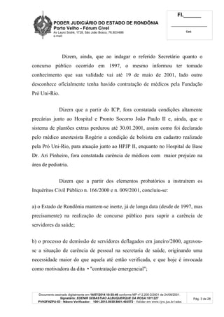 PODER JUDICIÁRIO DO ESTADO DE RONDÔNIA
Porto Velho - Fórum Cível
Av Lauro Sodré, 1728, São João Bosco, 76.803-686
e-mail:
Fl.______
_________________________
Cad.
Documento assinado digitalmente em 14/07/2014 10:55:46 conforme MP nº 2.200-2/2001 de 24/08/2001.
Signatário: EDENIR SEBASTIAO ALBUQUERQUE DA ROSA:1011227
PVH2FAZPU-03 - Número Verificador: 1001.2013.0030.8801.403572 - Validar em www.tjro.jus.br/adoc
Pág. 3 de 28
Dizem, ainda, que ao indagar o referido Secretário quanto o
concurso público ocorrido em 1997, o mesmo informou ter tomado
conhecimento que sua validade vai até 19 de maio de 2001, lado outro
desconhece oficialmente tenha havido contratação de médicos pela Fundação
Pró Uni-Rio.
Dizem que a partir do ICP, fora constatada condições altamente
precárias junto ao Hospital e Pronto Socorro João Paulo II e, ainda, que o
sistema de plantões extras perdurou até 30.01.2001, assim como foi declarado
pelo médico anestesista Rogério a condição de bolsista em cadastro realizado
pela Pró Uni-Rio, para atuação junto ao HPJP II, enquanto no Hospital de Base
Dr. Ari Pinheiro, fora constatada carência de médicos com maior prejuízo na
área de pediatria.
Dizem que a partir dos elementos probatórios a instruírem os
Inquéritos Civil Público n. 166/2000 e n. 009/2001, concluiu-se:
a) o Estado de Rondônia mantem-se inerte, já de longa data (desde de 1997, mas
precisamente) na realização de concurso público para suprir a carência de
servidores da saúde;
b) o processo de demissão de servidores deflagados em janeiro/2000, agravou-
se a situação de carência de pessoal na secretaria de saúde, originando uma
necessidade maior do que aquela até então verificada, e que hoje é invocada
como motivadora da dita •"contratação emergencial";
 