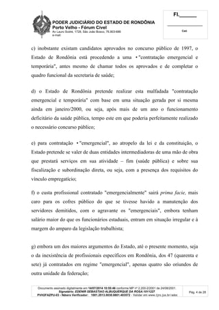PODER JUDICIÁRIO DO ESTADO DE RONDÔNIA
Porto Velho - Fórum Cível
Av Lauro Sodré, 1728, São João Bosco, 76.803-686
e-mail:
Fl.______
_________________________
Cad.
Documento assinado digitalmente em 14/07/2014 10:55:46 conforme MP nº 2.200-2/2001 de 24/08/2001.
Signatário: EDENIR SEBASTIAO ALBUQUERQUE DA ROSA:1011227
PVH2FAZPU-03 - Número Verificador: 1001.2013.0030.8801.403572 - Validar em www.tjro.jus.br/adoc
Pág. 4 de 28
c) inobstante existam candidatos aprovados no concurso público de 1997, o
Estado de Rondônia está procedendo a uma •"contratação emergencial e
temporária", antes mesmo de chamar todos os aprovados e de completar o
quadro funcional da secretaria de saúde;
d) o Estado de Rondônia pretende realizar esta malfadada "contratação
emergencial e temporária" com base em uma situação gerada por si mesma
ainda em janeiro/2000, ou seja, após mais de um ano o funcionamento
deficitário da saúde pública, tempo este em que poderia perfeitamente realizado
o necessário concurso público;
e) para contratação •"emergencial", ao atropelo da lei e da constituição, o
Estado pretende se valer de duas entidades intermediadoras de uma mão de obra
que prestará serviços em sua atividade – fim (saúde pública) e sobre sua
fiscalização e subordinação direta, ou seja, com a presença dos requisitos do
vínculo empregatício;
f) o custa profissional contratado "emergencialmente" sairá prima facie, mais
caro para os cofres público do que se tivesse havido a manutenção dos
servidores demitidos, com o agravante os "emergenciais", embora tenham
salário maior do que os funcionários estaduais, entram em situação irregular e à
margem do amparo da legislação trabalhista;
g) embora um dos maiores argumentos do Estado, até o presente momento, seja
o da inexistência de profissionais específicos em Rondônia, dos 47 (quarenta e
sete) já contratados em regime "emergencial", apenas quatro são oriundos de
outra unidade da federação;
 