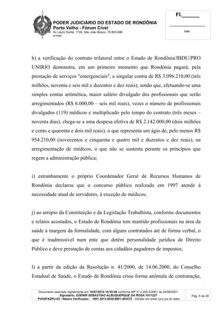 PODER JUDICIÁRIO DO ESTADO DE RONDÔNIA
Porto Velho - Fórum Cível
Av Lauro Sodré, 1728, São João Bosco, 76.803-686
e-mail:
Fl.______
_________________________
Cad.
Documento assinado digitalmente em 14/07/2014 10:55:46 conforme MP nº 2.200-2/2001 de 24/08/2001.
Signatário: EDENIR SEBASTIAO ALBUQUERQUE DA ROSA:1011227
PVH2FAZPU-03 - Número Verificador: 1001.2013.0030.8801.403572 - Validar em www.tjro.jus.br/adoc
Pág. 5 de 28
h) a verificação do contrato trilateral entre o Estado de Rondônia/IBDU/PRO
UNIRIO demonstra, em um primeiro momento que Rondônia pagará, pela
prestação de serviços "emergenciais", a singular contia de R$ 3.096.210,00 (três
milhões, noventa e seis mil e duzentos e dez reais), sendo que, efetuando-se uma
simples contas aritmética, maior salário divulgado dos profissionais que serão
arregimentados (R$ 6.000,00 – seis mil reais), vezes o número de profissionais
divulgados (119) médicos e multiplicado pelo tempo do contrato (três meses –
noventa dias), chega-se a uma despesa efetiva de R$ 2.142.000,00 (dois milhões
e cento e quarenta e dois mil reais), o que representa um ágio de, pelo menos R$
954.210,00 (novecentos e cinquenta e quatro mil e duzentos e dez reais), na
arregimentação de médicos, o que não se sustenta perante os princípios que
regem a administração pública;
i) estranhamente o próprio Coordenador Geral de Recursos Humanos de
Rondônia declarou que o concurso público realizado em 1997 atende à
necessidade atual de servidores, à exceção de médicos;
j) ao arrepio da Constituição e da Legislação Trabalhista, conforme documentos
e relatos acostados, o Estado de Rondônia tem mantido profissionais na área da
saúde à margem da formalidade, com alguns contratados até de forma verbal, o
que é inadmissível num ente que detém personalidade jurídica de Direito
Público e deve prestação de contas aos cidadãos pagadores de impostos;
l) a partir da edição da Resolução n. 41/2000, de 14.06.2000, do Conselho
Estadual de Saúde, o Estado de Rondônia criou forma anômala de contratação,
 