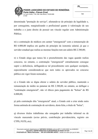 PODER JUDICIÁRIO DO ESTADO DE RONDÔNIA
Porto Velho - Fórum Cível
Av Lauro Sodré, 1728, São João Bosco, 76.803-686
e-mail:
Fl.______
_________________________
Cad.
Documento assinado digitalmente em 14/07/2014 10:55:46 conforme MP nº 2.200-2/2001 de 24/08/2001.
Signatário: EDENIR SEBASTIAO ALBUQUERQUE DA ROSA:1011227
PVH2FAZPU-03 - Número Verificador: 1001.2013.0030.8801.403572 - Validar em www.tjro.jus.br/adoc
Pág. 6 de 28
denominada "prestação de serviço", afastando-se do princípio da legalidade e,
por conseguinte, marginalizando o profissional quanto à valorização de seu
trabalho e o justo direito de possuir um vínculo regular com Administração
Pública;
m) a contratação de médicos em carater "emergencial" com a remuneração de
R$ 6.000,00 implica em quebra do princípio da isonomia salarial, já que o
servidor estadual que realiza as mesmas funções tem um salário R$ 2.380,00;
n) o Estado alega que nunca há o preenchimento das vagas quando realiza
concurso, no entanto, a contratação "emergencial" estranhamente consegue
suprir a deficiência, deflagando-se tal procedimento sem qualquer escrúpulo,
especialmente considerando-se que nem todos os aprovados no concurso
público em vigor foram nomeados;
o) o Estado não se digna alterar o salário do servidor público, mantendo a
remuneração de médio no patamar de R$ 2.380,00, no entanto, ao deflagar a
"contratação emergencial", não vê óbices para pagamento de "bolsas" de R$
6.000,00;
p) pela contratação dita "emergencial" atual, o Estado está a criar ainda outra
forma anômala de contratação de servidores, desta feita, a título de "bolsa";
q) diversos títulos trabalhistas são sonegados por trabalho informal ou de
vínculo mascarado (aviso prévio, contribuição previdenciária, registro em
CTPS, FGTS, etc);
 
