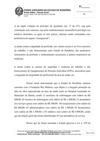 PODER JUDICIÁRIO DO ESTADO DE RONDÔNIA
Porto Velho - Fórum Cível
Av Lauro Sodré, 1728, São João Bosco, 76.803-686
e-mail:
Fl.______
_________________________
Cad.
Documento assinado digitalmente em 14/07/2014 10:55:46 conforme MP nº 2.200-2/2001 de 24/08/2001.
Signatário: EDENIR SEBASTIAO ALBUQUERQUE DA ROSA:1011227
PVH2FAZPU-03 - Número Verificador: 1001.2013.0030.8801.403572 - Validar em www.tjro.jus.br/adoc
Pág. 7 de 28
r) há dupla violação do princípio da igualdade (art. 5º da CF), seja pela
contratação sem concurso, seja pelo estabelecimento inconcebível privilégio aos
médicos demitidos, os quais se tem notícia, estariam sendo contratados com
preferência do regime "emergencial";
s) atenta contra a dignidade da profissão, aos valores sociais e ao livre exercício
do trabalho, o não fornecimento, pelo Estado de Rondônia, dos parâmetros
instrumento da profissão e medicamentos necessários à prática responsável da
medicina;
t) atenta contra as normas de segurança e medicina do trabalho o não
fornecimento de Equipamentos de Proteção Individual (EPI's), necessários para
o resguardo da integridade do profissional da área da saúde; etc.
Dizem restar demonstrado que o Estado de Rondônia mantem
convênio com a Fundação Rio Madeira, cujo objeto é a irregular prestação de
mão de obra especializada na área de saúde junto ao Hospital localizado no
Município de Buritis, sendo 12 auxiliares de enfermagem com salário de R$
800,00; 02 técnicos de enfermagem com salário de R$ 1.000,00; 21 prestadores
nos serviços gerais com salário de R$ 500,00; 04 recepcionistas com salário de
R$ 800,00; 03 administradores com salário de R$ 1.500,00; 01 farmacêutico
com salário de R$ 1.500,00; e 03 médicos com salário de R$ 8.000,00, sendo
que da relação geral não foram identificados 07 sete prestadores de serviço.
Dizem que de forma inusitada o Estado aprovou a Lei n. 970 de
 