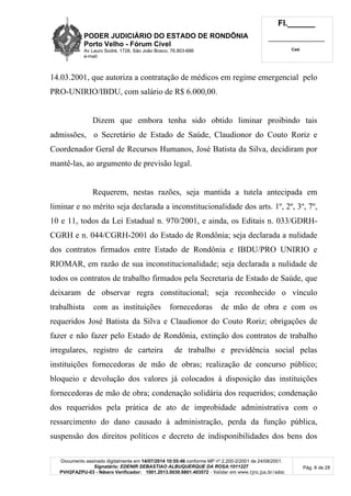 PODER JUDICIÁRIO DO ESTADO DE RONDÔNIA
Porto Velho - Fórum Cível
Av Lauro Sodré, 1728, São João Bosco, 76.803-686
e-mail:
Fl.______
_________________________
Cad.
Documento assinado digitalmente em 14/07/2014 10:55:46 conforme MP nº 2.200-2/2001 de 24/08/2001.
Signatário: EDENIR SEBASTIAO ALBUQUERQUE DA ROSA:1011227
PVH2FAZPU-03 - Número Verificador: 1001.2013.0030.8801.403572 - Validar em www.tjro.jus.br/adoc
Pág. 8 de 28
14.03.2001, que autoriza a contratação de médicos em regime emergencial pelo
PRO-UNIRIO/IBDU, com salário de R$ 6.000,00.
Dizem que embora tenha sido obtido liminar proibindo tais
admissões, o Secretário de Estado de Saúde, Claudionor do Couto Roriz e
Coordenador Geral de Recursos Humanos, José Batista da Silva, decidiram por
mantê-las, ao argumento de previsão legal.
Requerem, nestas razões, seja mantida a tutela antecipada em
liminar e no mérito seja declarada a inconstitucionalidade dos arts. 1º, 2º, 3º, 7º,
10 e 11, todos da Lei Estadual n. 970/2001, e ainda, os Editais n. 033/GDRH-
CGRH e n. 044/CGRH-2001 do Estado de Rondônia; seja declarada a nulidade
dos contratos firmados entre Estado de Rondônia e IBDU/PRO UNIRIO e
RIOMAR, em razão de sua inconstitucionalidade; seja declarada a nulidade de
todos os contratos de trabalho firmados pela Secretaria de Estado de Saúde, que
deixaram de observar regra constitucional; seja reconhecido o vínculo
trabalhista com as instituições fornecedoras de mão de obra e com os
requeridos José Batista da Silva e Claudionor do Couto Roriz; obrigações de
fazer e não fazer pelo Estado de Rondônia, extinção dos contratos de trabalho
irregulares, registro de carteira de trabalho e previdência social pelas
instituições fornecedoras de mão de obras; realização de concurso público;
bloqueio e devolução dos valores já colocados à disposição das instituições
fornecedoras de mão de obra; condenação solidária dos requeridos; condenação
dos requeridos pela prática de ato de improbidade administrativa com o
ressarcimento do dano causado à administração, perda da função pública,
suspensão dos direitos políticos e decreto de indisponibilidades dos bens dos
 
