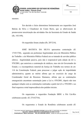 PODER JUDICIÁRIO DO ESTADO DE RONDÔNIA
Porto Velho - Fórum Cível
Av Lauro Sodré, 1728, São João Bosco, 76.803-686
e-mail:
Fl.______
_________________________
Cad.
Documento assinado digitalmente em 14/07/2014 10:55:46 conforme MP nº 2.200-2/2001 de 24/08/2001.
Signatário: EDENIR SEBASTIAO ALBUQUERQUE DA ROSA:1011227
PVH2FAZPU-03 - Número Verificador: 1001.2013.0030.8801.403572 - Validar em www.tjro.jus.br/adoc
Pág. 9 de 28
mesmos.
Em decisão o Juízo determinou liminarmente aos requeridos José
Batista da Silva e Claudionor do Couto Roriz, que se abstivessem de
promoverem terceirização das atividades fins da Secretaria de Estado de Saúde
(fls. 193/199).
Os requeridos foram citados (fls. 207/214).
JOSÉ BATISTA DA SILVA apresentou contestação (fl.
1719/1730), arguindo em preliminar ilegitimidade ativa do Ministério Público
do Trabalho e do Ministério Público Federal em se tratando de servidor público
efetivo; ilegitimidade passiva, pois não é responsável pela edição da LE n.
970/2001, que autorizou a contratação de médicos, mas sim do Governador do
Estado; e a incompetência material da Justiça do Trabalho nos termos do art.
114 da Constituição Federal, para processar e julgar ação de improbidade
administrativa; quanto ao mérito afirma que no exercício do cargo de
Coordenador Geral de Recursos Humanos, afirma que as contratações
emergenciais encontram sustentação junto a Lei n. 870/2001, depois não tem
qualquer relação com as contratações realizadas a partir da LE n. 970/2001 e ao
final requereu a total improcedência dos pedidos iniciais.
Os requerentes e requeridos Fundação IBDU e Pró Uni-Rio
celebraram acordo (fl. 2714/2716).
Os requerentes e Estado de Rondônia celebraram acordo (fl.
 
