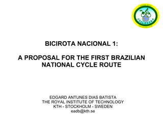 EDGARD ANTUNES DIAS BATISTA THE ROYAL INSTITUTE OF TECHNOLOGY KTH - STOCKHOLM - SWEDEN [email_address] BICIROTA NACIONAL 1: A PROPOSAL FOR THE FIRST BRAZILIAN NATIONAL CYCLE ROUTE 