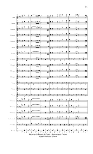 &
&
&
&
&
&
&
&
&
&
&
&
&
&
?
?
?
?
?
÷
bbbb
b
bb
bb
bb
b
bb
b
bb
bb
bb
bbb
bbb
bb
b
bb
bb
bbbb
bbbb
bb
bb
bb
Flauta
Requinta
1º Clarinete
2º Clarinete
3º Clarinete
Sax Alto
Sax Tenor
Sax Baritono
1º Trompete
2º Trompete
3º Trompete
1ª Trompa
2ª Trompa
3ª Trompa
1º Trombone
2º Trombone
3º Trombone
Bombardino (C)
Baixo (Bb)
Percussão
121
J
œ œ
J
œ
121
J
œ œ
J
œ
121
J
œ œ
J
œ
121
J
œ œ
J
œ
121
J
œ œ
J
œ
121
J
œ œ
J
œ
121
J
œ œ
J
œ
121
j
œ
‰ j
œ
‰
121
J
œ œ
J
œ
121
J
œ œ
J
œ
121
J
œ œ
J
œ
121
‰
J
œ ‰
J
œ
121
‰ j
œ ‰ j
œ
121
‰ j
œ
‰ j
œ
121
J
œ œ
J
œ
121
J
œ œ
J
œ
121
J
œ œ
J
œ
121
J
œ œ
J
œ
121
J
œ ‰ J
œ ‰
121
‰ j
œ
‰ j
œ
J
œ
‰ J
œ
‰
œ œ œ œ œ
œ œ œ œ œ
œ œ œ œ œ
œ œ œ œ œ
œ œ œ œ œ
œ œ œ œ œ
˙
œ œ œ
œ œ œ œ œ
œ œ œ œ œ
œ œ œ œ œ
‰
J
œ ‰
J
œ
‰ j
œ ‰ j
œ
‰ j
œ
‰ j
œ
˙
˙
˙
˙
œ œ œ
‰ j
œ
‰ j
œ
J
œ
‰ J
œ
‰
.œ œ œ
.œ œ œ
.œ
œœ
.œ œœ
.œ œœ
.œ
œ œ
œ ‰ œ œ
j
œ ‰ j
œ ‰
.œ œœ
.œ œœ
.œ œœ
‰
J
œ ‰
J
œ
‰ j
œ ‰ j
œ
‰ j
œ
‰ j
œ
œ
Œ
œ
Œ
œ
Œ
œ
‰
œ œ
J
œ
‰
J
œ ‰
‰ j
œ
‰ j
œ
J
œ
‰ J
œ
‰
J
œ œ
J
œ
J
œ œ
J
œ
J
œ œ
J
œ
J
œ œ
J
œ
J
œ œ
J
œ
J
œ œ
J
œ
J
œ œ J
œ
J
œ ‰
J
œ ‰
J
œ œ
J
œ
J
œ œ
J
œ
J
œ œ
J
œ
‰
J
œ ‰
J
œ
‰ j
œ ‰ j
œ
‰ j
œ
‰ j
œ
J
œ œ
J
œ
J
œ œ
J
œ
J
œ œ
J
œ
J
œ œ
J
œ
J
œ ‰
J
œ ‰
‰ j
œ
‰ j
œ
J
œ
‰ J
œ
‰
J
œ œ
J
œ
J
œ œ
J
œ
J
œ œ
J
œ
J
œ œ J
œ
J
œ œ J
œ
J
œ œ
J
œ
J
œ œ
J
œ
J
œn ‰
J
œ ‰
J
œ œ
J
œ
J
œ œ J
œ
J
œ œ
J
œ
‰
J
œ ‰
J
œ
‰ j
œn ‰ j
œ
‰ j
œ
‰ j
œ
J
œn œ
J
œ
J
œn œ
J
œ
J
œn œ
J
œ
J
œ œ
J
œ
J
œn ‰
J
œ ‰
‰ j
œ
‰ j
œ
J
œ
‰ J
œ
‰
.œ œ œ
.œ œ œ
.œ œ œ
.œ œ œ
.œ œ œ
.œ œ œ
.œ œ œ
J
œ ‰ j
œ ‰
.œ œ œ
.œ œ œ
.œ œ œ
‰
J
œ ‰
J
œ
‰ j
œ ‰ j
œ
‰ j
œ
‰ j
œ
œ œ œ œ
œ œ œ œ
œ œ œ œ
.œ œ œ
J
œ ‰
J
œ ‰
‰ j
œ
‰ j
œ
J
œ
‰ J
œ
‰
.œ œ œ
.œ œ œ
.œ œ œ
.œ œ œ
.œ œ œ
.œ
œ œ
.œ œ œ
j
œ ‰ j
œ ‰
.œ œ œ
.œ œ œ
.œ œ œ
‰
J
œ ‰
J
œ
‰ j
œ ‰ j
œ
‰ j
œ
‰ j
œ
˙
˙
˙
.œ œ œ
j
œ ‰
J
œ ‰
‰ j
œ
‰ j
œ
J
œ
‰ J
œ
‰
21
Governo de Estado do Ceará - Secretaria da Cultura
Coordenação de Música
 