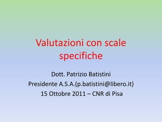 Valutazioni con scale
specifiche
Dott. Patrizio Batistini
Presidente A.S.A.(p.batistini@libero.it)
15 Ottobre 2011 – CNR di Pisa
 