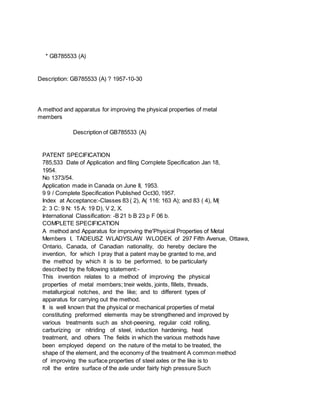 * GB785533 (A)
Description: GB785533 (A) ? 1957-10-30
A method and apparatus for improving the physical properties of metal
members
Description of GB785533 (A)
PATENT SPECIFICATION
785,533 Date of Application and filing Complete Specification Jan 18,
1954.
No 1373/54.
Application made in Canada on June II, 1953.
9 9 / Complete Specification Published Oct30, 1957.
Index at Acceptance:-Classes 83 ( 2), A( 116: 163 A); and 83 ( 4), M(
2: 3 C: 9 N: 15 A: 19 D), V 2, X.
International Classification: -B 21 b B 23 p F 06 b.
COMPLETE SPECIFICATION
A method and Apparatus for improving the'Physical Properties of Metal
Members I, TADEUSZ WLADYSLAW WLODEK of 297 Fifth Avenue, Ottawa,
Ontario, Canada, of Canadian nationality, do hereby declare the
invention, for which I pray that a patent may be granted to me, and
the method by which it is to be performed, to be particularly
described by the following statement:-
This invention relates to a method of improving the physical
properties of metal members; tneir welds, joints, fillets, threads,
metallurgical notches, and the like; and to different types of
apparatus for carrying out the method.
It is well known that the physical or mechanical properties of metal
constituting preformed elements may be strengthened and improved by
various treatments such as shot-peening, regular cold rolling,
carburizing or nitriding of steel, induction hardening, heat
treatment, and others The fields in which the various methods have
been employed depend on the nature of the metal to be treated, the
shape of the element, and the economy of the treatment A common method
of improving the surface properties of steel axles or the like is to
roll the entire surface of the axle under fairly high pressure Such
 