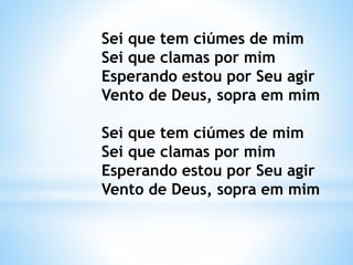Sei que tem ciúmes de mim
Sei que clamas por mim
Esperando estou por Seu agir
Vento de Deus, sopra em mim
Sei que tem ciúmes de mim
Sei que clamas por mim
Esperando estou por Seu agir
Vento de Deus, sopra em mim
 