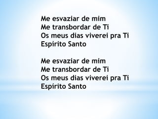 Me esvaziar de mim
Me transbordar de Ti
Os meus dias viverei pra Ti
Espírito Santo
Me esvaziar de mim
Me transbordar de Ti
Os meus dias viverei pra Ti
Espírito Santo
 