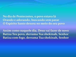 No dia de Pentecostes, o povo estava lá
Orando e adorando, buscando sem parar
O Espírito Santo desceu no meio do seu povo
Assim como naquele dia, Deus vai fazer de novo
Batiza Teu povo, derrama Tua shekinah, Senhor
Batiza com fogo, derrama Tua shekinah, Senhor
 