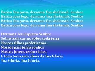 Batiza Teu povo, derrama Tua shekinah, Senhor
Batiza com fogo, derrama Tua shekinah, Senhor
Batiza Teu povo, derrama Tua shekinah, Senhor
Batiza com fogo, derrama Tua shekinah, Senhor
Derrama Teu Espírito Senhor
Sobre toda carne, sobre toda terra
Nossos filhos profetizarão
Nossos pais terão sonhos
Nossos jovens terão visões
E toda terra será cheia da Tua Glória
Tua Glória, Tua Glória.
 