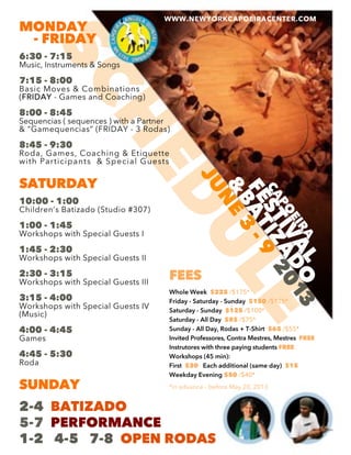 SCHEDULECAPO
EIRA
FESTIVAL
&
BATIZADO
JUNE
3
-9
2013
MONDAY
- FRIDAY
6:30 - 7:15
Music, Instruments & Songs
7:15 - 8:00
Basic Moves & Combinations
((FRIDAY - Games and Coaching)
8:00 - 8:45
Sequencias ( sequences ) with a Partner
& “Gamequencias” (FRIDAY - 3 Rodas)
8:45 - 9:30
Roda, Games, Coaching & Etiquette
with Participants & Special Guests
SATURDAYSATURDAY
10:00 - 1:00
Children’s Batizado (Studio #307)
1:00 - 1:45
Workshops with Special Guests I
1:45 - 2:30
Workshops with Special Guests II
2:30 - 3:152:30 - 3:15
Workshops with Special Guests III
3:15 - 4:00
Workshops with Special Guests IV
(Music)
4:00 - 4:45
Games
4:45 - 5:304:45 - 5:30
Roda
SUNDAY
2-4 BATIZADO
5-7 PERFORMANCE
1-2 4-5 7-8 OPEN RODAS
WWW.NEWYORKCAPOEIRACENTER.COM
FEES
Whole Week $225 /$175*
Friday - Saturday - Sunday $150 /$125*
Saturday - Sunday $125 /$100*
Saturday - All Day $85 /$75*
Sunday - All Day, Rodas + T-Shirt $65 /$55*
Invited Professores, Contra Mestres, MestresInvited Professores, Contra Mestres, Mestres FREE
Instrutores with three paying students FREE
Workshops (45 min):
First $20 Each additional (same day) $15
Weekday Evening $50 /$40*
*in advance - before May 20, 2013
 