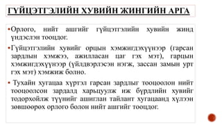 ГҮЙЦЭТГЭЛИЙН ХУВИЙН ЖИНГИЙН АРГА
Орлого, нийт ашгийг гүйцэтгэлийн хувийн жинд
үндэслэн тооцдог.
Гүйцэтгэлийн хувийг орцын хэмжигдэхүүнээр (гарсан
зардлын хэмжээ, ажилласан цаг гэх мэт), гарцын
хэмжигдэхүүнээр (үйлдвэрлэсэн нэгж, зассан замын урт
гэх мэт) хэмжиж болно.
 Тухайн хугацаа хүртэл гарсан зардлыг тооцоолон нийт
тооцоолсон зардалд харьцуулж иж бүрдлийн хувийг
тодорхойлж түүнийг ашиглан тайлант хугацаанд хүлээн
зөвшөөрөх орлого болон нийт ашгийг тооцдог.
 