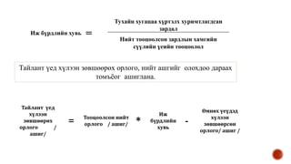 Иж бүрдлийн хувь =
Тухайн хугацаа хүртэлх хуримтлагдсан
зардал
Нийт тооцоолсон зардлын хамгийн
сүүлийн үеийн тооцоолол
Тайлант үед
хүлээн
зөвшөөрөх
орлого /
ашиг/
=
Тооцоолсон нийт
орлого / ашиг/ *
Иж
бүрдлийн
хувь
-
Өмнөх үеүдэд
хүлээн
зөвшөөрсөн
орлого/ ашиг /
Тайлант үед хүлээн зөвшөөрөх орлого, нийт ашгийг олохдоо дараах
томъёог ашиглана.
 