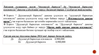 Тайлант хугацааны эцэст “дуусаагүй барилга” ба “дуусаагүй барилгын
нэхэмжлэх” дансны үлдэгдлийн зөрүүг балансад дараах 2 хэлбэрээр тайлагнадаг.
 Хэрвээ “ Дуусаагааүй барилга” дансны үлдэгдэл нь “дуусаагүй барилгын
нэхэмжлэх” дансны үлдэгдлээс илүү гарч байвал зөрүүг “ Нэхэмжлэлээс давсан
өртөг” гэж нэрлэн балансын эргэлтийн хөрөнгийн хэсэгт тайлагнана.
 Хэрвээ “Дуусаагүй барилгын нэхэмжлэл” нь “Дуусаагүй барилга” дансны
үлдэгдлээс илүү гарч байвал уг зөрүүг “Өртөг, нийт ашгаас давсан нэхэмжлэх”
гэж нэрлэн балансын богино хугацаат өр төлбөр хэсэгт тайлагнана.
Гэрээт ажлыг дууссаны дараа 2014 онд дараах бичилт хийнэ.
Дт Дуусаагүй барилгын нэхэмжлэх 4,900,000
Кт Дуусаагүй барилга 4,900,000
 