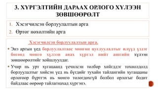 1. Хэсэгчилсэн борлуулалтын арга
2. Өртөг нөхөлтийн арга
3. ХҮРГЭЛТИЙН ДАРААХ ОРЛОГО ХҮЛЭЭН
ЗӨВШӨӨРӨЛТ
Хэсэгчилсэн борлуулалтын арга.
 Энэ аргын үед борлуулалтаас мөнгөн цуглуулалтыг илүүд үздэг
бөгөөд мөнгө хүлээн авах хүртэл нийт ашгийн хүлээн
зөвшөөрөлтийг хойшлуулдаг.
 Учир нь урт хугацаанд үечилсэн төлбөр хийгддэг тохиолдолд
борлуулалтыг хийсэн үед нь бүгдийг тухайн тайлангийн хугацааны
орлогоор бүртгэх нь мөнгө төлөгдөхгүй болбол орлогыг бодит
байдлаас өөрөөр тайлагнахад хүргэнэ.
 