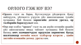 ОРЛОГО ГЭЖ ЮУ ВЭ?
Орлого гэдэг нь бараа, бүтээгдэхүүн үйлдвэрлэх буюу
нийлүүлэх, үйлчилгээ үзүүлэх үйл ажиллагаанаас тухайн
хугацаанд бий болсон хөрөнгийн дотогш урсгал, өр
төлбөрийн барагдуулалт юм.
Өөр өөр хэлбэл “орлого” гэдэг нь аж ахуйн нэгжийн ердийн
үйл ажиллагааны явцад тайлант хугацаанд бий болсон
бөгөөд өмч эзэмшигчдээс оруулсан хөрөнгөөс бусад
шалгаанаар өмчийн өсөлт хэлбэрээр илэрсэн , эдийн
засгийн өгөөжийн дотоод урсгал юм.
 