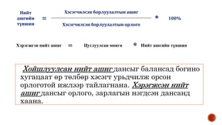 Хойшлуулсан нийт ашиг дансыг балансад богино
хугацаат өр төлбөр хэсэгт урьдчилж орсон
орлоготой ижлээр тайлагнана. Хэрэгжсэн нийт
ашиг дансыг орлого, зарлагын нэгдсэн дансанд
хаана.
Хэрэгжсэн нийт ашиг = Цуглуулсан мөнгө * Нийт ашгийн түвшин
Нийт
ашгийн
түвшин
=
Хэсэгчилсэн борлуулалтын ашиг
* 100%
Хэсэгчилсэн борлуулалтын орлого
 