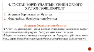4. ТУСГАЙ БОРЛУУЛАЛТЫН ҮЕИЙН ОРЛОГО
ХҮЛЭЭН ЗӨВШӨӨРӨЛТ
1. Агентын борлуулалтын бүртгэл
2. Франчайзын борлуулалтын бүртгэл
Агентын борлуулалтын бүртгэл
Агент нь үйлдвэрлэгч эсвэл бөөний худалдааны компанийн барааг
худалдан авагчдад борлуулан, борлуулалтын шимтгэл авдаг.
Бараа материалаа агентад шилжүүлэх нь борлуулах үйл ажиллагаа
биш, харин бараа бүтээгдэхүүний байршил өөрчлөгдөж байна гэсэн үг.
 