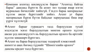 Компани агентад шилжүүлсэн барааг “Агентад байгаа
бараа” дансанд бүртгэх ба агент энэ талаар ямар нэгэн
журналын бичилтийг хийхгүй. Гэхдээ бараа материалыг
хүлээн авсан бүртгэлийг хийнэ. Агент уг бараа
материалын бүрэн бүтэн байдлыг хариуцахаас биш өөр
үүрэг хүлээхгүй
Агент барааг гуравдагч талд борлуулсан тухай
мэдэгдсэн эсвэл борлуулалтын мөнгөн орлого хүлээн
авсан үед шилжүүлэгч нь борлуулалтын орлого ба өртгийг
хүлээн зөвшөөрч бүртгэнэ.
Агент нь бараа борлуулалтаас тодорхой хэмжээний
шимтгэл авах бөгөөд түүнийг “Шимтгэлийн орлого”
дансны кредит талд бүртгэнэ.
 