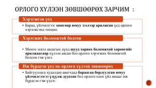 ОРЛОГО ХҮЛЭЭН ЗӨВШӨӨРӨХ ЗАРЧИМ :
• Бараа, үйлчилгээг мөнгөөр юмуу зээлээр арилжсан үед орлого
хэрэгжсэнд тооцно.
Хэрэгжсэн үед
• Мөнгө эсвэл авлагын дүнд шууд хөрвөх боломжтой хөрөнгийг
арилжаагаар хүлээн авсан бол орлого хэрэгжих боломжтой
болсон гэж үзнэ.
Хэрэгжих боломжтой болсон
• Байгууллага худалдан авагчдад бараагаа борлуулсан юмуу
үйлчилгээгээ үзүүлж дууссан бол орлого олох үйл явцыг иж
бүрдсэн гэж үздэг.
Иж бүрдсэн үед нь орлого хүлээн зөвшөөрөх
 