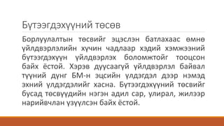 Бүтээгдэхүүний төсөв
Борлуулалтын төсвийг эцэслэн батлахаас өмнө
үйлдвэрлэлийн хүчин чадлаар хэдий хэмжээний
бүтээгдэхүүн үйлдвэрлэх боломжтойг тооцсон
байх ёстой. Хэрэв дуусаагүй үйлдвэрлэл байвал
түүний дүнг БМ-н эцсийн үлдэгдэл дээр нэмэд
эхний үлдэгдэлийг хасна. Бүтээгдэхүүний төсвийг
бусад төсвүүдийн нэгэн адил сар, улирал, жилээр
нарийвчлан үзүүлсэн байх ёстой.
 