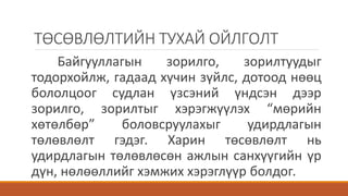 ТӨСӨВЛӨЛТИЙН ТУХАЙ ОЙЛГОЛТ
Байгууллагын зорилго, зорилтуудыг
тодорхойлж, гадаад хүчин зүйлс, дотоод нөөц
бололцоог судлан үзсэний үндсэн дээр
зорилго, зорилтыг хэрэгжүүлэх “мөрийн
хөтөлбөр” боловсруулахыг удирдлагын
төлөвлөлт гэдэг. Харин төсөвлөлт нь
удирдлагын төлөвлөсөн ажлын санхүүгийн үр
дүн, нөлөөллийг хэмжих хэрэглүүр болдог.
 