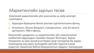Маркетингийн зарлын төсөв
Компаний маркетингийн үйл ажиллагаа нь хоёр категорт
хуваагдана.
1. Худалдан борлуулах болон реклам сурталчилгааны функц
2. Агуулахын, баглаа боодлын, тээвэрлэлтын, зээл ба авлага
цуглуулалт, НББ-н функц
Компанийн удирдлага нь маркетингийн үйл ажиллагаатай
холбоотой зардлуудын төсвийн тооцоог бэлтгэдэг. Зарим
тооцоолол нь хувь хүний үзэл бодол дээр тулгуурлах ба зарим
тохиолдолд хэд хэдэн жилүүдийн өртгийн туршлага дээр
үндэслэн таамаглаж байгаа борлуулалтын зардлыг зохицуулдаг.
 