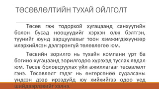 ТӨСӨВЛӨЛТИЙН ТУХАЙ ОЙЛГОЛТ
Төсөв гэж тодорхой хугацаанд санхүүгийн
болон бусад нөөцүүдийг хэрхэн олж бэлтгэн,
түүнийг юунд зарцуулахыг тоон хэмжигдэхүүнээр
илэрхийлсэн дэлгэрэнгүй төлөвлөгөө юм.
Төсвийн зорилго нь тухайн компани урт ба
богино хугацаанд зорилгодоо хүрэхэд туслах явдал
юм. Төсөв боловсруулах үйл ажиллагааг төсөвлөлт
гэнэ. Төсөвлөлт гэдэг нь өнгөрсөнөө судалсаны
үндсэн дээр ирээдүйд юу хийхийгээ одоо үед
шийдвэрлэхийг хэлнэ.
 