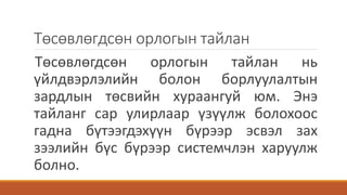 Төсөвлөгдсөн орлогын тайлан
Төсөвлөгдсөн орлогын тайлан нь
үйлдвэрлэлийн болон борлуулалтын
зардлын төсвийн хураангуй юм. Энэ
тайланг сар улирлаар үзүүлж болохоос
гадна бүтээгдэхүүн бүрээр эсвэл зах
зээлийн бүс бүрээр системчлэн харуулж
болно.
 