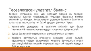 Төсөвлөгдсөн үлдэгдэл баланс
Төсвийн хугацааны эхэн дэх үлдэгдэл баланс нь төсвийн
хугацааны эцсээрх төсөвлөгдсөн үлдэгдэл балансыг бэлтгэх
эхлэлийн цэг болдог. Төсөвлөгдсөн үлдэгдэл балансыг бэлтгэх нь
дараах хэд хэдэн давуу тал бүхий үр дүнг үзүүлдэг. Үүнд:
1. Компанийн удирдлага нь өөрчлөлт хийхийг хүсч болох
тааламжгүй түвшин харьцаануудыг илрүүлдэг давуу талтай.
2. Бусад бүх төсвийг нариывчлан шалгах боломж олгодог.
3. Хөрөнгө оруулалтын өгөөжийн харьцааг цэвэр ашгийн
үзүүлэлтээр тооцох боломжтой. Хөрөнгө оруулалтын өгөөж
хангалтгүй байвал төсвийн өөрчлөлт хэрэгтэй гэдгийг харуулж
байгаа хэрэг юм.
 