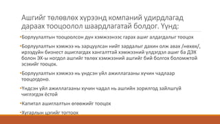 Ашгийг төлөвлөх хүрээнд компаний удирдлагад
дараах тооцоолол шаардлагатай болдог. Үүнд:
•Борлуулалтын тооцоолсон дүн хэмжээнээс гарах ашиг алдагдалыг тооцох
•Борлуулалтын хэмжээ нь зарцуулсан нийт зардалыг дахин олж авах /нөхөх/,
ирээдүйн бизнест ашиглагдах хангалттай хэмжээний үлдэгдэл ашиг ба ДЭХ
болон ЭХ-ы ногдол ашгийг төлөх хэмжээний ашгийг бий болгох боломжтой
эсэхийг тооцох.
•Борлуулалтын хэмжээ нь үндсэн үйл ажиллагааны хүчин чадлаар
тооцогдоно.
•Үндсэн үйл ажиллагааны хүчин чадал нь ашгийн зорилгод зайлшгүй
чиглэгдэх ёстой
•Капитал ашиглалтын өгөөжийг тооцох
•Хугарлын цэгийг тогтоох
 