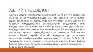 АШГИЙН ТӨСӨВЛӨЛТ
Ашгийн хэтийн төлөвлөлтийн хэрэгжилт нь үр дүнтэй болох эсэх
нь асар их аз туршсан байдал юм. Зах зээлийн чиг хандлага,
эдийн засгийн хүчин зүйлс, инфляци, хүн амын өсөлт, хувь хүний
хэрэглээ, үйлдвэрлэлийн бүтээгдэхүүний индексийн төлөв
байдал зэрэг нь ашгийн алс хэтийн төлөвлөлтийн үндэс болдог.
Борлуулалтын тоо хэмжээ болон үнийн дүнг 3-5 жилээр урдчилан
тооцоолж гаргадаг. Ирээдүйд олохоор таамаглаж буй ашгийн
хэмжээ болон түүний өсөлтийг харуулсан урт хугацааны
төлөвлөгөө нь ойрын үеийн төлөвлөгөөнд тусгагдсан байх ёстой.
Төлөвлөгөө зохиох ердийн хугацаа нь гол төлөв 1 жил байдаг
бөгөөд бизнесийн байдлаас хамаарч ойрын үеийн төлөвлөгөөг 3,
6, 12 сараар зохиодог.
 
