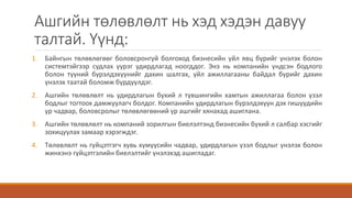 Ашгийн төлөвлөлт нь хэд хэдэн давуу
талтай. Үүнд:
1. Байнгын төлөвлөгөөг боловсронгуй болгоход бизнесийн үйл явц бүрийг үнэлэх болон
системтэйгээр судлах үүрэг удирдлагад ноогддог. Энэ нь компанийн үндсэн бодлого
болон түүний бүрэлдэхүүнийг дахин шалгах, үйл ажиллагааны байдал бүрийг дахин
үнэлэх таатай боломж бүрдүүлдэг.
2. Ашгийн төлөвлөлт нь удирдлагын бүхий л түвшингийн хамтын ажиллагаа болон үзэл
бодлыг тогтоох дамжуулагч болдог. Компанийн удирдлагын бүрэлдэхүүн дэх гишүүдийн
ур чадвар, боловсролыг төлөвлөгөөний үр ашгийг хянахад ашиглана.
3. Ашгийн төлөвлөлт нь компаний зорилгын биелэлтэнд бизнесийн бүхий л салбар хэсгийг
зохицуулах замаар хэрэгждэг.
4. Төлөвлөлт нь гүйцэтгэгч хувь хүмүүсийн чадвар, удирдлагын үзэл бодлыг үнэлэх болон
жинхэнэ гүйцэтгэлийн биелэлтийг үнэлэхэд ашигладаг.
 