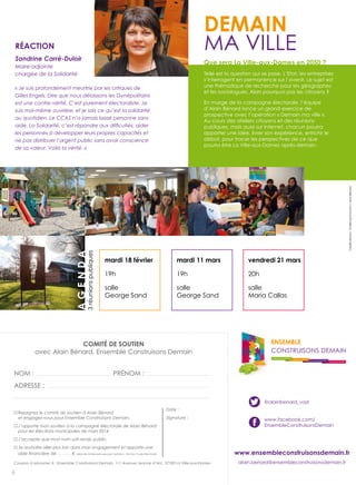 Demain
mA VILLe

RéaCtion
Sandrine Carré-Duloir

Que sera La Ville-aux-Dames en 2050 ?

Maire-adjointe
chargée de la Solidarité

Telle est la question qui se pose. L’etat, les entreprises
s’interrogent en permanence sur l’avenir. Le sujet est
une thématique de recherche pour les géographes
et les sociologues. Alors pourquoi pas les citoyens ?

« Il faut se souvenir. Il y a 6 ans

« Je suis profondément quand Gilles critiques a suivi la
meurtrie par les Engels de
Gilles Engels. Dire que nous délaissons les Gynépolitains nous
parachutée, Alain Bénard
est une contre-vérité. C’est purement La Ville-aux-Dames
a défendu. électoraliste. Je

en marge de la campagne électorale, l’équipe
d’Alain Bénard lance un grand exercice de
prospective avec l’opération « demain ma ville ».
Au cours des ateliers citoyens et des réunions
publiques, mais aussi sur internet, chacun pourra
apporter une idée, livrer son expérience, enrichir le
débat, pour tracer les perspectives de ce que
pourra être La Ville-aux-dames après-demain.

n’a pas été bradée à

au quotidien. Le CCAS l’agglomération. »
n’a jamais laissé personne sans

Crédits photos : Guillaume souvant / Alain Bénard

agenDa

3 réunions publiques

Christelle Fournier
les personnes à développer leurs propres capacités et
ne pas distribuer l’argent public sans avoir conscience
de sa valeur. Voilà la vérité. »

mardi 18 février

mardi 11 mars

vendredi 21 mars

19h

19h

20h

salle
George sand

salle
George sand

salle
maria Callas

Comité De soutien
avec Alain Bénard, ensemble Construisons demain

ENSEMBLE
CONSTRUISONS DEMAIN
COHÉSION SOCIALE PRÉSERVÉE

Nom :

................................................................................................................................

Adresse :

PréNom :

QUALITÉ DE VIE DURABLE

DIALOGUE EN CONCERTATION

URBANISATION RAISONNÉE

............................................................................................................

.................................................................................................................................................................................................................................................................................

..........................................................................................................................................................................................................................................................................................................................................

@alainbenard_vad
Rejoignez le comité de soutien à Alain Bénard
et engagez-vous pour Ensemble Construisons Demain.

Date :
Signature :

J’apporte mon soutien à la campagne électorale de Alain Bénard
pour les élections municipales de mars 2014.

www.facebook.com/
ensembleConstruisonsdemain

J’accepte que mon nom soit rendu public.
Je souhaite aller plus loin dans mon engagement et apporte une
.........................€ (dans les limites prévues par l’article L. 52-8 du Code Electoral).
Coupon à retourner à : Ensemble Construisons Demain, 111 Avenue Jeanne d’Arc, 37700 La Ville-aux-Dames

6

www.ensembleconstruisonsdemain.fr
alain.benard@ensembleconstruisonsdemain.fr

 
