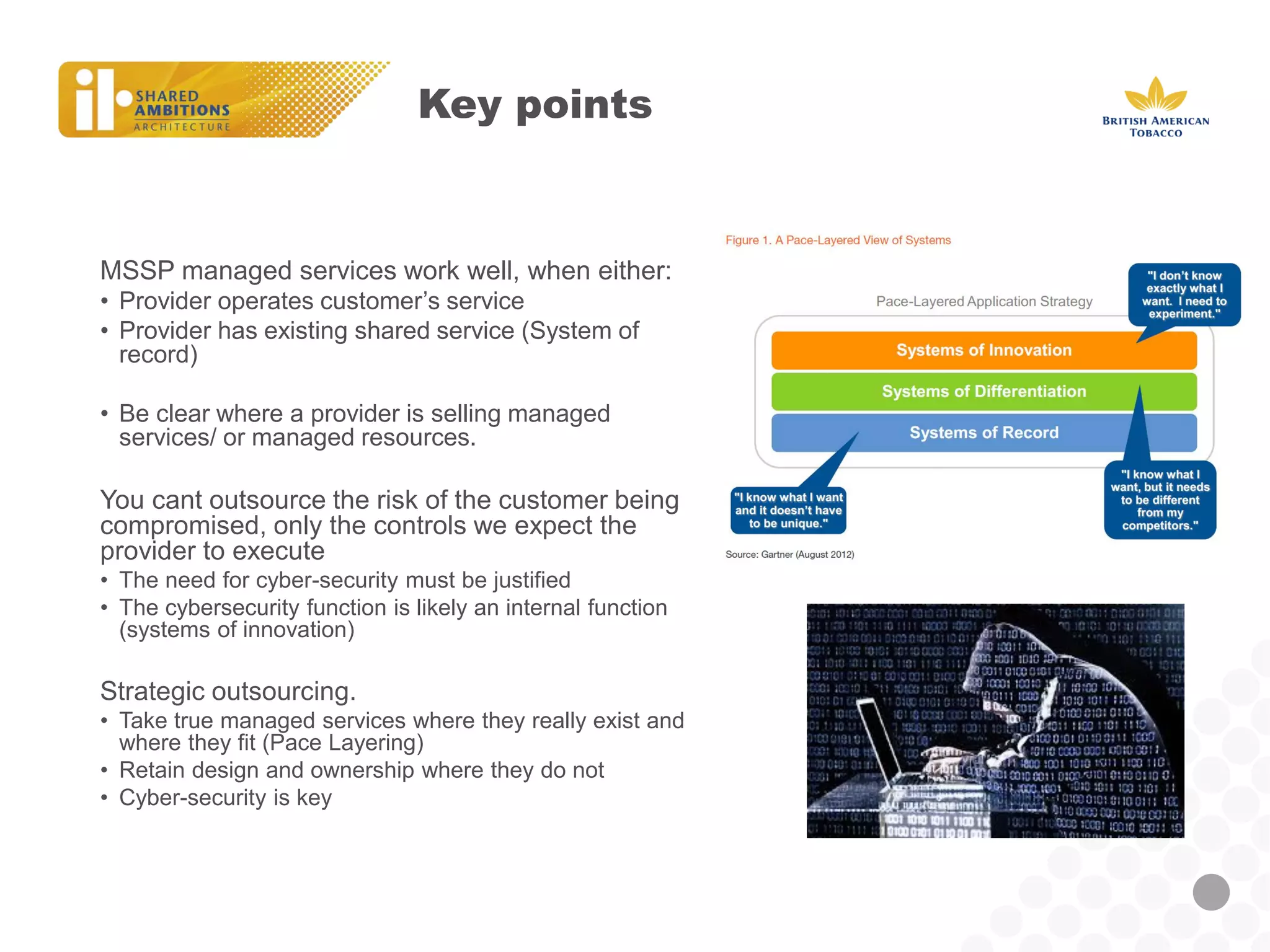 Key points 
MSSP managed services work well, when either: 
•Provider operates customer’s service 
•Provider has existing shared service (System of record) 
•Be clear where a provider is selling managed services/ or managed resources. 
You cant outsource the risk of the customer being compromised, only the controls we expect the provider to execute 
•The need for cyber-security must be justified 
•The cybersecurity function is likely an internal function (systems of innovation) 
Strategic outsourcing. 
•Take true managed services where they really exist and where they fit (Pace Layering) 
•Retain design and ownership where they do not 
•Cyber-security is key  