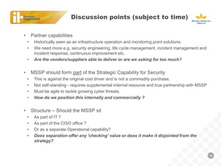 Discussion points (subject to time) 
10 
•Partner capabilities 
•Historically seen as an infrastructure operation and monitoring point solutions. 
•We need more e.g. security engineering, life cycle management, incident management and incident response, continuous improvement etc. 
•Are the vendors/suppliers able to deliver or are we asking for too much? 
•MSSP should form part of the Strategic Capability for Security 
•This is against the original cost driver and is not a commodity purchase. 
•Not self-standing - requires supplemental internal resource and true partnership with MSSP 
•Must be agile to tackle growing cyber threats. 
•How do we position this internally and commercially ? 
•Structure – Should the MSSP sit 
•As part of IT ? 
•As part of the CISO office ? 
•Or as a separate Operational capability? 
•Does separation offer any 'checking' value or does it make it disjointed from the strategy?  