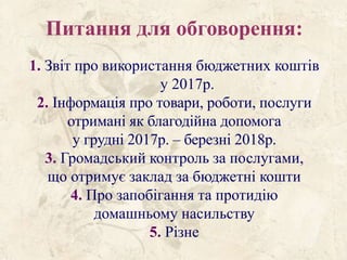 Питання для обговорення:
1. Звіт про використання бюджетних коштів
у 2017р.
2. Інформація про товари, роботи, послуги
отримані як благодійна допомога
у грудні 2017р. – березні 2018р.
3. Громадський контроль за послугами,
що отримує заклад за бюджетні кошти
4. Про запобігання та протидію
домашньому насильству
5. Різне
 