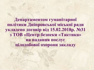 Департаментом гуманітарної
політики Дніпровської міської ради
укладено договір від 15.02.2018р. №31
з ТОВ «Центр безпеки «Тактика»
на надання послуг
цілодобової охорони закладу
 
