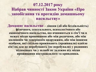 07.12.2017 року
Набрав чинності Закон України «Про
запобігання та протидію домашньому
насильству»
Домашнє насильство – діяння (дії або бездіяльність)
фізичного, сексуального, психологічного або
економічного насильства, що вчиняються в сім’ї чи в
межах місця проживання або між родичами, або між
колишнім чи теперішнім подружжям, або між іншими
особами, які спільно проживають (проживали) однією
сім’єю, але не перебувають (не перебували) у родинних
відносинах чи у шлюбі не залежно від місця
проживання постраждалого та кривдника.
 