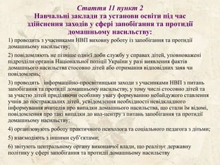 Стаття 11 пункт 2
Навчальні заклади та установи освіти під час
здійснення заходів у сфері запобігання та протидії
домашньому насильству:
1) проводить з учасниками НВП виховну роботу із запобігання та протидії
домашньому насильству;
2) повідомляють не пізніше однієї доби службу у справах дітей, уповноважені
підрозділи органів Національної поліції України у разі виявлення фактів
домашнього насильства стосовно дітей або отримання відповідних заяв чи
повідомлень;
3) проводять інформаційно-просвітницьки заходи з учасниками НВП з питань
запобігання та протидії домашньому насильству, у тому числі стосовно дітей та
за участю дітей приділяючи особливу увагу формуванню небайдужого ставлення
учнів до постраждалих дітей, усвідомлення необхідності невідкладного
інформування вчителів про випадки домашнього насильства, що стали їм відомі,
повідомлення про такі випадки до кол-центру з питань запобігання та протидії
домашньому насильству;
4) організовують роботу практичного психолога та соціального педагога з дітьми;
5) взаємодіють з іншими суб’єктами;
6) звітують центральному органу виконавчої влади, що реалізує державну
політику у сфері запобігання та протидії домашньому насильству
 