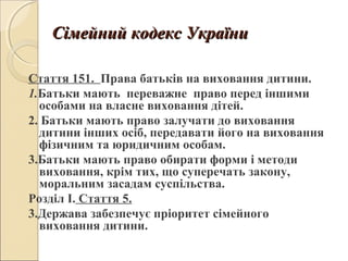 Сімейний кодекс УкраїниСімейний кодекс України
Стаття 151. Права батьків на виховання дитини.
1.Батьки мають переважне право перед іншими
особами на власне виховання дітей.
2. Батьки мають право залучати до виховання
дитини інших осіб, передавати його на виховання
фізичним та юридичним особам.
3.Батьки мають право обирати форми і методи
виховання, крім тих, що суперечать закону,
моральним засадам суспільства.
Розділ І. Стаття 5.
3.Держава забезпечує пріоритет сімейного
виховання дитини.
 