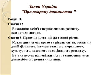 Закон УкраїниЗакон України
""Про охорону дитинстваПро охорону дитинства ""
Розділ ІІ.
Стаття 12
Виховання в сім’ї є першоосновою розвитку
особистості дитини.
Стаття 8. Право на достатній життєвий рівень
Кожна дитина має право на рівень життя, достатній
для її фізичного, інтелектуального, морального,
культурного, духовного та соціального розвитку.
Батьки несуть відповідальність за створення умов
для всебічного розвитку дитини.
 