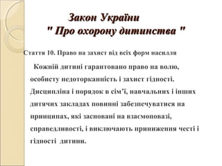 Закон УкраїниЗакон України
"" Про охорону дитинстваПро охорону дитинства ""
Стаття 10. Право на захист від всіх форм насилля
Кожній дитині гарантовано право на волю,
особисту недоторканність і захист гідності.
Дисципліна і порядок в сім’ї, навчальних і інших
дитячих закладах повинні забезпечуватися на
принципах, які засновані на взаємоповазі,
справедливості, і виключають приниження честі і
гідності дитини.
 