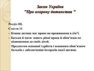 Закон УкраїниЗакон України
""Про охорону дитинстваПро охорону дитинства ""
Розділ ІІІ.
Стаття 11
- Кожна дитина має право на проживання в сім’ї.
- Батько й мати мають рівні права й обов’язки по
відношенню до своїх дітей.
- Предметом основної турботи і основним обов’язком
батьків є забезпечення інтересів своєї дитини.
 